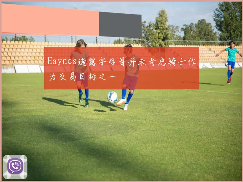 Haynes透露字母哥并未考虑骑士作为交易目标之一