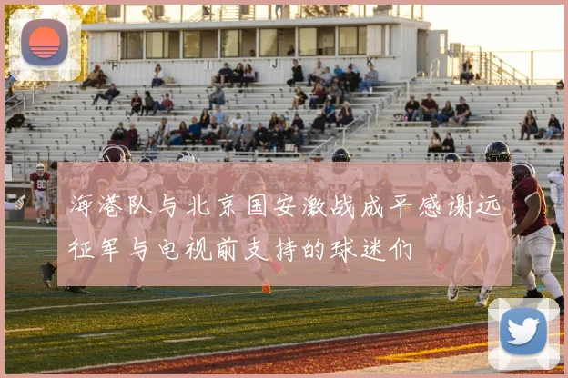海港队与北京国安激战成平感谢远征军与电视前支持的球迷们