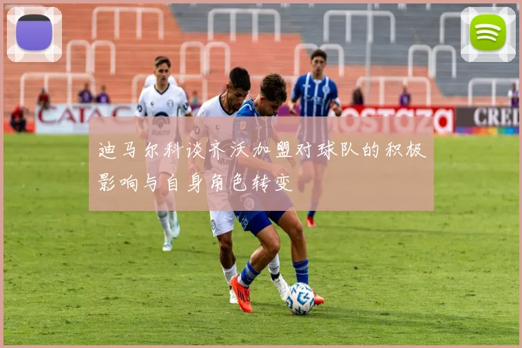 迪马尔科谈齐沃加盟对球队的积极影响与自身角色转变