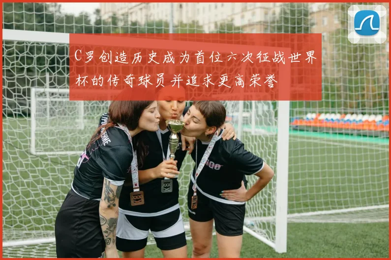 C罗创造历史成为首位六次征战世界杯的传奇球员并追求更高荣誉