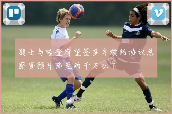 骑士与哈登有望签多年续约协议总薪资预计降至两千万以下