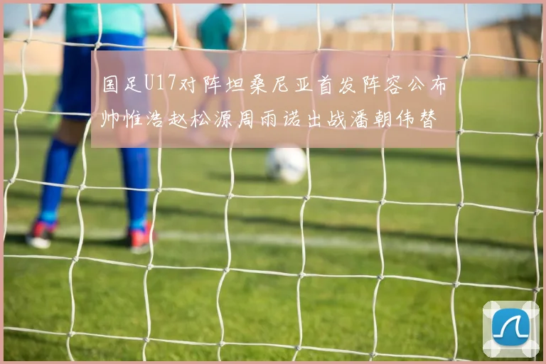 国足U17对阵坦桑尼亚首发阵容公布帅惟浩赵松源周雨诺出战潘朝伟替补