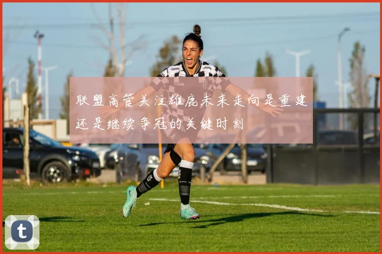 联盟高管关注雄鹿未来走向是重建还是继续争冠的关键时刻