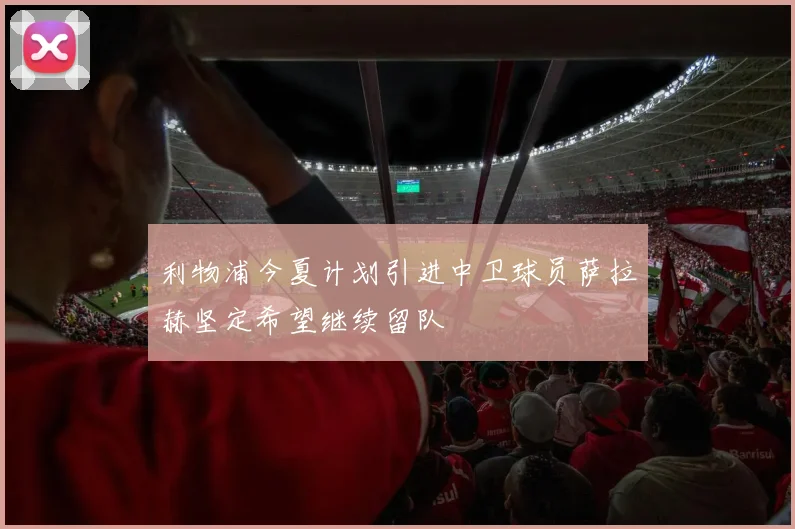 利物浦今夏计划引进中卫球员萨拉赫坚定希望继续留队