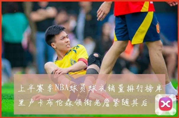 上半赛季NBA球员球衣销量排行榜库里卢卡布伦森领衔老詹紧随其后