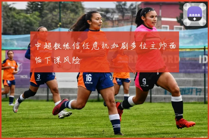 中超教练信任危机加剧多位主帅面临下课风险