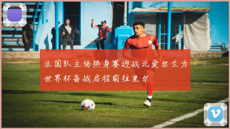 法国队主场热身赛迎战北爱尔兰为世界杯备战启程前往里尔