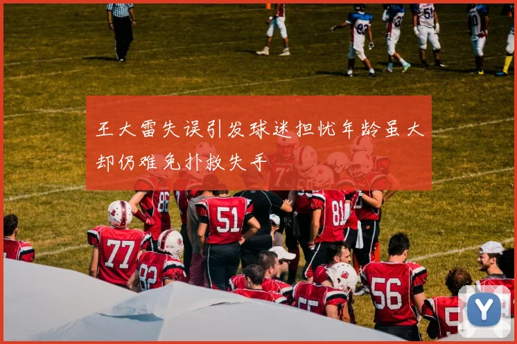 王大雷失误引发球迷担忧年龄虽大却仍难免扑救失手