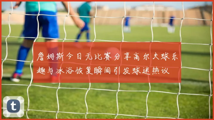 詹姆斯今日无比赛分享高尔夫球乐趣与冰浴恢复瞬间引发球迷热议