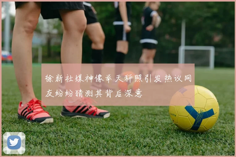 徐新社媒神像举天秤照引发热议网友纷纷猜测其背后深意