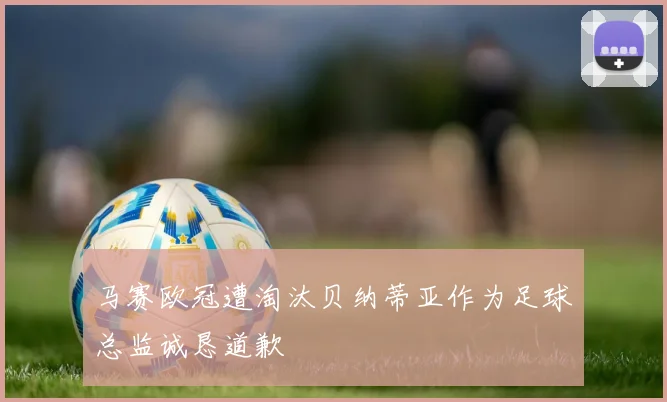 马赛欧冠遭淘汰贝纳蒂亚作为足球总监诚恳道歉