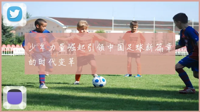 少年力量崛起引领中国足球新篇章的时代变革
