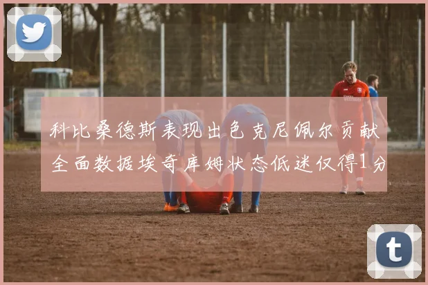 科比桑德斯表现出色克尼佩尔贡献全面数据埃奇库姆状态低迷仅得1分