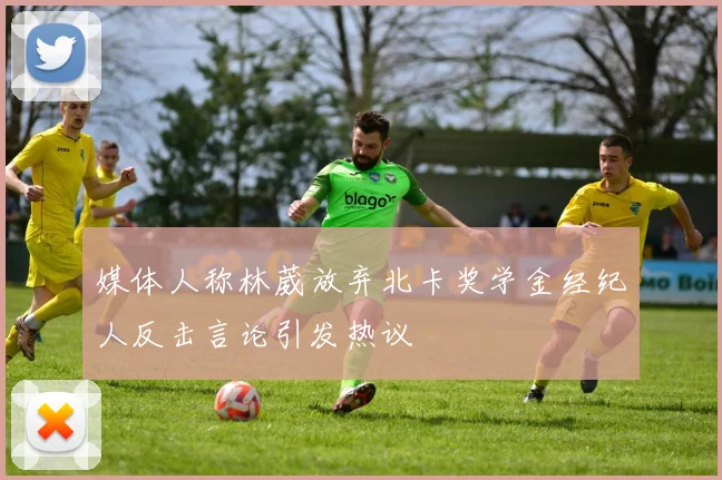 媒体人称林葳放弃北卡奖学金经纪人反击言论引发热议